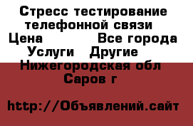 Стресс-тестирование телефонной связи › Цена ­ 1 000 - Все города Услуги » Другие   . Нижегородская обл.,Саров г.